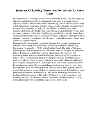 Summary Of Looking Glasses And Neverlands By Karen
Coats
In chapter seven of Looking Glasses and Neverlands by Karen Coats, the subject of
abjection and adolescent fiction is discussed. Coats says, In its social context,
abjection means to operate at the social rim (Looking Glasses and Neverlands. 138)
which I interpreted as meaning trying to fit into societal standards; whether it be in
terms of dress, language, sexuality, or race. (There s obviously many more
examples, but those were the few that came into my head immediately). Coats goes
on to say, Adolescence is a time of cultivating group identity; socially abject figures
cannot seem to manage either the material conditions and habits or the identifications
necessary to sustain a position in a social group (Looking Glasses and... Show more
content on Helpwriting.net ...
Characterized by the material expressions of dress, drugs, music, language, and
sexuality, most young adult novels have a relatively short shelf life (Looking
Glasses and Neverlands. 137 138) which I feel as though The Yellow Wallpaper
almost ignores, which makes it such a memorable piece for the ages. As mentioned
before, this piece was published in a time where mental illnesses were not
something people were extremely knowledgable and accepting of (compared to
today s time). The interesting thing about this piece, though, is that the narrator
even overlooks her illness because her husband has convinced her it s no big deal.
I haven t done any research, but I m sure this piece caused some controversy about
how it discussed mental illness, especially coming from a woman. It s interesting
because if this piece was published in the 2000 s, it would be no big deal, because
mental illnesses are so commonly known and accepted; people definitely have more
knowledge about them than they did in 1892. While introducing herself and her
husband, John, the narrator in The Yellow Wallpaper says, If a physician of high
standing, and one s own husband, assures friends and relatives that there is really
nothing the matter with one but temporary nervous depression a
 