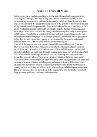 Proud s Theory Of Mind
Furthermore, there has been said that with the start of preschool communication
skills begin to emerge (Jenkins). Being able to have conversational skills and
understanding your peers is an important aspect in children s lives. Jones said that
one key milestone in the developmental process is the growth of theory of mind, the
ability to understand that peers differ from self (Jenkins).The theory of mind is the
ability to attribute mental states such as: beliefs, intents, desires, pretending, and
knowledge. It has been said that the theory of mind emerges as early as three years
old (Jenkins). The ability to initiate interaction with and respond to peers develop
when more complex language skills emerge (Jenkins). If children fail to gain these
skills, they are more than likely going to be alienated by their peers and reveal
problem behaviors.... Show more content on Helpwriting.net ...
If social skills were to be a real subject most children would struggle (Lawson).
They would have difficulties because it would be their hardest subject. Gaining
social skills isn t the easiest skill to have especially for children who are shy and
quiet. Social skills are skills that children acquire along their way up. It is important
that children build friendships with their peers so that they will enjoy and look
forward to going to school. There are a variety of students that may have social
skills difficulties. For example, children who have attentional problems, children with
memory problems, children with language and communication difficulties, and
children with autism have social skill difficulties (Lawson). Some children differ
broadly on how well they are able to build relationships and obtain peer acceptance.
Those are the ones that are considered to be popular and also the leaders at school.
They are very much self confident and influential
 