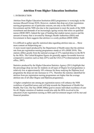 Attrition From Higher Education Institution
1. INTRODUCTION
Attrition from Higher Education Institution (HEI) programmes is worryingly on the
increase (Russell Group 2010). However, students that drop out of pre registration
nursing programmes are of particular concern, not only to the HEI but the
Government and the NHS also due to the requirement to meet the needs of the NHS
recruitment and demands of an increasingly ageing society that relies on qualified
nurses (DOH 2007). Indeed the type of funding that student nurses receive and the
amount of money that is invested by Strategic Health Authorities (SHA) and
Government in them suggests that attrition is a costly problem (DOH 2009).
It is difficult to gather specific statistical data regarding attrition rates as ... Show
more content on Helpwriting.net ...
A more recent report produced by the Department of Health states that the attrition
rate from pre registration nursing programmes stands at 16% (DOH 2010). This
statistic differs greatly from the national average of 27% reported direct to the RCN
by the HEIs. The United Kingdom figures do generally appear favourable however
compared to countries such as Italy (65%) and the USA (37%) (International Audit
office, 2007).
Statistics produced by the Higher Education Statistics Agency (2011) highlight that
the percentage drop out rate for students on all types of Degree level programmes is
relatively low at approximately 10% whereas for those studying the Diploma level
programme the drop out rate increases to 17%. Therefore the statistics identified for
attrition from pre registration nursing programmes are higher that the average
attrition rate of all other Degree and Diploma programmes.
A higher completion rate among pre registration nurses will enhance the NHS
workforce of qualified nurses and will help towards the Department of Health Our
Health, Our Care, Our Say (DOH 2006a) goal to ensure individual excellence of care
for all. Higher retention of students would also aide the HEIs involved in the
education of pre registration nursing as SHA and Government targets will be met and
financial penalties
 