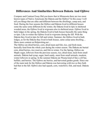 Differences And Similarities Between Dakota And Ojibwe
Compare and Contrast Essay Did you know that in Minnesota there are two most
known types of Native Americans the Dakota and the Ojibwe? In this essay I will
tell you things that are alike and different between the dwellings, camp area, and
food. During the four seasons the Ojibwe and Dakota lived in different houses
some the same some different.In the winter, the Dakota lived in tipis in sheltered
wooded areas, the Ojibwe lived in wigwams also in sheltered areas. Ojibwe lived in
bark lodges in the spring, the Dakota lived in bark houses basically the same thing
or tipis. Like in winter the Ojibwe lived in wigwams during the fall. With the
Dakota they lived in tipis for fall and winter. Summer, the Ojibwe lived in bark
lodges, as for the Dakota they lived in bark houses, same camp same dwelling....
Show more content on Helpwriting.net ...
The Ojibwe ate dried berries, corn, dried meat and fish, rice, and fresh meat,
basically food from the whole year during the winter season. The Dakota ate buried
corn, dried berries, rice reserves, and fish in winter. For the Spring, Ojibwe ate
Maple sugar, leftovers from the previous season, rice, dried meat, meat from small
animals. Dakota had syrup, sugar, hard candy, meat from small animals, muskrat,
winter leftovers in spring. In the summer Dakota ate Wasna kind of like a clif bar,
buffalo, and berries. The Ojibwe ate berries, and harvested garden goods. Since one
of the main task for the Ojibwe and Dakota was harvesting wild rice so they both
had that in the fall. Ojibwe also had squash, corn, waterfowl, fish, and meat. Dakota
ate
 