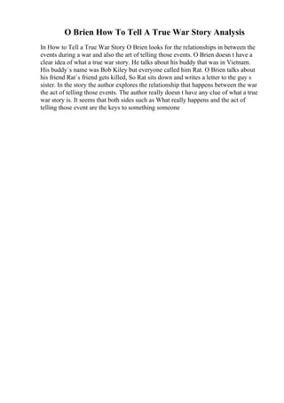 O Brien How To Tell A True War Story Analysis
In How to Tell a True War Story O Brien looks for the relationships in between the
events during a war and also the art of telling those events. O Brien doesn t have a
clear idea of what a true war story. He talks about his buddy that was in Vietnam.
His buddy`s name was Bob Kiley but everyone called him Rat. O Brien talks about
his friend Rat`s friend gets killed, So Rat sits down and writes a letter to the guy s
sister. In the story the author explores the relationship that happens between the war
the act of telling those events. The author really doesn t have any clue of what a true
war story is. It seems that both sides such as What really happens and the act of
telling those event are the keys to something someone
 