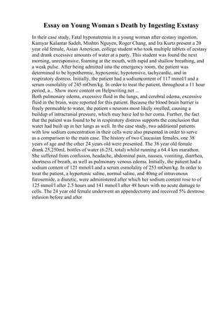 Essay on Young Woman s Death by Ingesting Exstasy
In their case study, Fatal hyponatremia in a young woman after ecstasy ingestion,
Kamyar Kalantar Sadeh, Minhtri Nguyen, Roger Chang, and Ira Kurtz present a 20
year old female, Asian American, college student who took multiple tablets of ecstasy
and drank excessive amounts of water at a party. This student was found the next
morning, unresponsive, foaming at the mouth, with rapid and shallow breathing, and
a weak pulse. After being admitted into the emergency room, the patient was
determined to be hypothermic, hypoxemic, hypotensive, tachycardic, and in
respiratory distress. Initially, the patient had a sodiumcontent of 117 mmol/l and a
serum osmolality of 245 mOsm/kg. In order to treat the patient, throughout a 11 hour
period, a... Show more content on Helpwriting.net ...
Both pulmonary edema, excessive fluid in the lungs, and cerebral edema, excessive
fluid in the brain, were reported for this patient. Because the blood brain barrier is
freely permeable to water, the patient s neurons most likely swelled, causing a
buildup of intracranial pressure, which may have led to her coma. Further, the fact
that the patient was found to be in respiratory distress supports the conclusion that
water had built up in her lungs as well. In the case study, two additional patients
with low sodium concentration in their cells were also presented in order to serve
as a comparison to the main case. The history of two Caucasian females, one 38
years of age and the other 24 years old were presented. The 38 year old female
drank 25,250mL bottles of water (6.25L total) whilst running a 64.4 km marathon.
She suffered from confusion, headache, abdominal pain, nausea, vomiting, diarrhea,
shortness of breath, as well as pulmonary venous edema. Initially, the patient had a
sodium content of 121 mmol/l and a serum osmolality of 253 mOsm/kg. In order to
treat the patient, a hypertonic saline, normal saline, and 40mg of intravenous
furosemide, a diuretic, were administered after which her sodium content rose to of
125 mmol/l after 2.5 hours and 141 mmol/l after 48 hours with no acute damage to
cells. The 24 year old female underwent an appendectomy and received 5% dextrose
infusion before and after
 