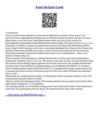 Essay On Fuzzy Logic
1.Introduction
Fuzzy system has been applied to various type of application or system. Fuzzy system is an
approach of the computational intelligence use a collection of fuzzy functions and rules to reason
about a data. Its use any Fuzzy Logic based system which use Fuzzy Logic as basic for
knowledgeable representation using different forms of knowledge. The main function of fuzzy logic
technology is it ability of propose an approximate solvent to an imprecisely formulated problem.
Fuzzy Logic in other meaning can be said as a procedure paradigm that is based on how human was
thinking. What can be said that fuzzy logic is closer to human reasoning than the classical logic.
Where then it attempts to precisely formulate and exactly solve a mathematical ... Show more
content on Helpwriting.net ...
There are plenty of the advantage in washing machine that use fuzzy logic such as performance,
productivity, simplicity, and it is less cost. The sensors continually monitor varying conditions inside
the machine and accordingly adjust operations for the best wash result. The example of brand that
use fuzzy logic in their product in washing machine is from Samsung WA80K8S. 2.2.1 Features
a)The washing machine feature 'OneTouch control'. It is equipped with energy saving features, that
is consume less power and are worth paying extra for if the user washes full loads more than three
times a week.
b)Practically dry straight from the washer. It will keep the clothes in pristine condition. It also will
minimises the moisture content in clothes.
c)Rescue clothes from detergent residue. The washing machine will use gentle mist of water which
helps dissolve detergents. 2.2.2 Capabilities
The washing machine can control the washing process such as the water intake, water temperature,
wash time, rinse performance and spin speed. This optimise the life span of the washing
... Get more on HelpWriting.net ...
 