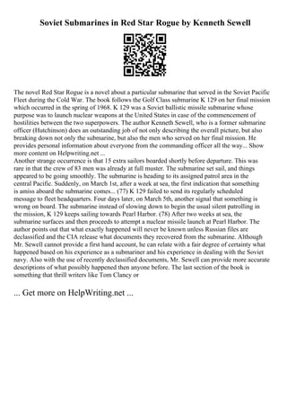 Soviet Submarines in Red Star Rogue by Kenneth Sewell
The novel Red Star Rogue is a novel about a particular submarine that served in the Soviet Pacific
Fleet during the Cold War. The book follows the Golf Class submarine K 129 on her final mission
which occurred in the spring of 1968. K 129 was a Soviet ballistic missile submarine whose
purpose was to launch nuclear weapons at the United States in case of the commencement of
hostilities between the two superpowers. The author Kenneth Sewell, who is a former submarine
officer (Hutchinson) does an outstanding job of not only describing the overall picture, but also
breaking down not only the submarine, but also the men who served on her final mission. He
provides personal information about everyone from the commanding officer all the way... Show
more content on Helpwriting.net ...
Another strange occurrence is that 15 extra sailors boarded shortly before departure. This was
rare in that the crew of 83 men was already at full muster. The submarine set sail, and things
appeared to be going smoothly. The submarine is heading to its assigned patrol area in the
central Pacific. Suddenly, on March 1st, after a week at sea, the first indication that something
is amiss aboard the submarine comes... (77) K 129 failed to send its regularly scheduled
message to fleet headquarters. Four days later, on March 5th, another signal that something is
wrong on board. The submarine instead of slowing down to begin the usual silent patrolling in
the mission, K 129 keeps sailing towards Pearl Harbor. (78) After two weeks at sea, the
submarine surfaces and then proceeds to attempt a nuclear missile launch at Pearl Harbor. The
author points out that what exactly happened will never be known unless Russian files are
declassified and the CIA release what documents they recovered from the submarine. Although
Mr. Sewell cannot provide a first hand account, he can relate with a fair degree of certainty what
happened based on his experience as a submariner and his experience in dealing with the Soviet
navy. Also with the use of recently declassified documents, Mr. Sewell can provide more accurate
descriptions of what possibly happened then anyone before. The last section of the book is
something that thrill writers like Tom Clancy or
... Get more on HelpWriting.net ...
 