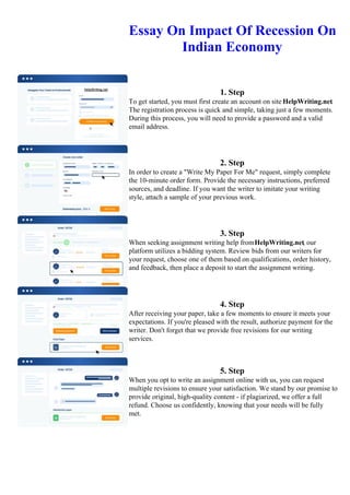 Essay On Impact Of Recession On
Indian Economy
1. Step
To get started, you must first create an account on site HelpWriting.net.
The registration process is quick and simple, taking just a few moments.
During this process, you will need to provide a password and a valid
email address.
2. Step
In order to create a "Write My Paper For Me" request, simply complete
the 10-minute order form. Provide the necessary instructions, preferred
sources, and deadline. If you want the writer to imitate your writing
style, attach a sample of your previous work.
3. Step
When seeking assignment writing help fromHelpWriting.net, our
platform utilizes a bidding system. Review bids from our writers for
your request, choose one of them based on qualifications, order history,
and feedback, then place a deposit to start the assignment writing.
4. Step
After receiving your paper, take a few moments to ensure it meets your
expectations. If you're pleased with the result, authorize payment for the
writer. Don't forget that we provide free revisions for our writing
services.
5. Step
When you opt to write an assignment online with us, you can request
multiple revisions to ensure your satisfaction. We stand by our promise to
provide original, high-quality content - if plagiarized, we offer a full
refund. Choose us confidently, knowing that your needs will be fully
met.
Essay On Impact Of Recession On Indian Economy Essay On Impact Of Recession On Indian Economy
 