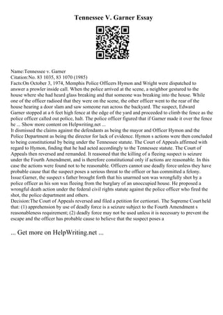 Tennessee V. Garner Essay
Name:Tennessee v. Garner
Citation:No. 83 1035, 83 1070 (1985)
Facts:On October 3, 1974, Memphis Police Officers Hymon and Wright were dispatched to
answer a prowler inside call. When the police arrived at the scene, a neighbor gestured to the
house where she had heard glass breaking and that someone was breaking into the house. While
one of the officer radioed that they were on the scene, the other officer went to the rear of the
house hearing a door slam and saw someone run across the backyard. The suspect, Edward
Garner stopped at a 6 feet high fence at the edge of the yard and proceeded to climb the fence as the
police officer called out police, halt. The police officer figured that if Garner made it over the fence
he ... Show more content on Helpwriting.net ...
It dismissed the claims against the defendants as being the mayor and Officer Hymon and the
Police Department as being the director for lack of evidence. Hymon s actions were then concluded
to being constitutional by being under the Tennessee statute. The Court of Appeals affirmed with
regard to Hymon, finding that he had acted accordingly to the Tennessee statute. The Court of
Appeals then reversed and remanded. It reasoned that the killing of a fleeing suspect is seizure
under the Fourth Amendment, and is therefore constitutional only if actions are reasonable. In this
case the actions were found not to be reasonable. Officers cannot use deadly force unless they have
probable cause that the suspect poses a serious threat to the officer or has committed a felony.
Issue:Garner, the suspect s father brought forth that his unarmed son was wrongfully shot by a
police officer as his son was fleeing from the burglary of an unoccupied house. He proposed a
wrongful death action under the federal civil rights statute against the police officer who fired the
shot, the police department and others.
Decision:The Court of Appeals reversed and filed a petition for certiorari. The Supreme Courtheld
that: (1) apprehension by use of deadly force is a seizure subject to the Fourth Amendment s
reasonableness requirement; (2) deadly force may not be used unless it is necessary to prevent the
escape and the officer has probable cause to believe that the suspect poses a
... Get more on HelpWriting.net ...
 