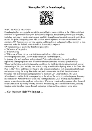 Strengths Of Un Peacekeeping
WHAT IS PEACE KEEPING?
Peacekeeping has proven to be one of the most effective tools available to the UN to assist host
countries navigate the difficult path from conflict to peace. Peacekeeping has unique strengths,
including legitimacy, burden sharing, and an ability to deploy and sustain troops and police from
around the globe, integrating them with civilian peacekeepers to advance multidimensional
mandates. UN Peacekeepers provide security and the political and peace building support to help
countries make the difficult, early transition from conflict to peace.
UN Peacekeeping is guided by three basic principles:
пЃЂConsent of the parties;
пЃЂImpartiality;
пЃЂNon use of force except in self defence and defence of the mandate.
Peacekeeping is flexible ... Show more content on Helpwriting.net ...
In absence of a well regulated and monitored Police Administration, the need, goal and
aspirations of the people and also of the Government cannot be achieved systematically.
Whenever there is war, the first casualty apart from the battlefront is the disturbance of normal
functioning of the Civil Society. Due to war, Army is involved in fighting battle at the front. The
Para Military force and the police have to take up additional duties such as guarding the border
and supplementing the army. Due to lack of police manpower, the Civil Administration is
burdened with ever increasing requirements to maintain Law Order in chaos. The Civil
Administration and the Judiciary depend upon the role of the police to maintain peace, harmony
and tranquility. Auxiliary Police Units like Home guards and Civil defense are pressed into
service to supplement the depleted police force. When war or external aggression takes forms of
defeat or invasion by enemy country, the local police set up, civil administration and judiciary
function under the alien power. In such a situation police and law enforcers serve alien
... Get more on HelpWriting.net ...
 