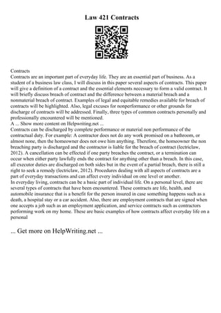 Law 421 Contracts
Contracts
Contracts are an important part of everyday life. They are an essential part of business. As a
student of a business law class, I will discuss in this paper several aspects of contracts. This paper
will give a definition of a contract and the essential elements necessary to form a valid contract. It
will briefly discuss breach of contract and the difference between a material breach and a
nonmaterial breach of contract. Examples of legal and equitable remedies available for breach of
contracts will be highlighted. Also, legal excuses for nonperformance or other grounds for
discharge of contracts will be addressed. Finally, three types of common contracts personally and
professionally encountered will be mentioned.
A ... Show more content on Helpwriting.net ...
Contracts can be discharged by complete performance or material non performance of the
contractual duty. For example: A contractor does not do any work promised on a bathroom, or
almost none, then the homeowner does not owe him anything. Therefore, the homeowner the non
breaching party is discharged and the contractor is liable for the breach of contract (lectriclaw,
2012). A cancellation can be effected if one party breaches the contract, or a termination can
occur when either party lawfully ends the contract for anything other than a breach. In this case,
all executor duties are discharged on both sides but in the event of a partial breach, there is still a
right to seek a remedy (lectriclaw, 2012). Procedures dealing with all aspects of contracts are a
part of everyday transactions and can affect every individual on one level or another.
In everyday living, contracts can be a basic part of individual life. On a personal level, there are
several types of contracts that have been encountered. These contracts are life, health, and
automobile insurance that is a benefit for the person insured in case something happens such as a
death, a hospital stay or a car accident. Also, there are employment contracts that are signed when
one accepts a job such as an employment application, and service contracts such as contractors
performing work on my home. These are basic examples of how contracts affect everyday life on a
personal
... Get more on HelpWriting.net ...
 