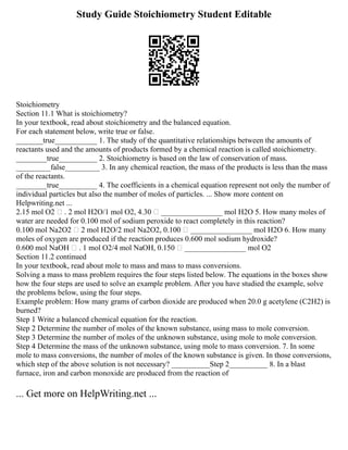 Study Guide Stoichiometry Student Editable
Stoichiometry
Section 11.1 What is stoichiometry?
In your textbook, read about stoichiometry and the balanced equation.
For each statement below, write true or false.
_______true___________ 1. The study of the quantitative relationships between the amounts of
reactants used and the amounts of products formed by a chemical reaction is called stoichiometry.
________true__________ 2. Stoichiometry is based on the law of conservation of mass.
_________false_________ 3. In any chemical reaction, the mass of the products is less than the mass
of the reactants.
________true__________ 4. The coefficients in a chemical equation represent not only the number of
individual particles but also the number of moles of particles. ... Show more content on
Helpwriting.net ...
2.15 mol O2  . 2 mol H2O/1 mol O2, 4.30  ________________ mol H2O 5. How many moles of
water are needed for 0.100 mol of sodium peroxide to react completely in this reaction?
0.100 mol Na2O2  2 mol H2O/2 mol Na2O2, 0.100  ________________ mol H2O 6. How many
moles of oxygen are produced if the reaction produces 0.600 mol sodium hydroxide?
0.600 mol NaOH  . 1 mol O2/4 mol NaOH, 0.150  ________________ mol O2
Section 11.2 continued
In your textbook, read about mole to mass and mass to mass conversions.
Solving a mass to mass problem requires the four steps listed below. The equations in the boxes show
how the four steps are used to solve an example problem. After you have studied the example, solve
the problems below, using the four steps.
Example problem: How many grams of carbon dioxide are produced when 20.0 g acetylene (C2H2) is
burned?
Step 1 Write a balanced chemical equation for the reaction.
Step 2 Determine the number of moles of the known substance, using mass to mole conversion.
Step 3 Determine the number of moles of the unknown substance, using mole to mole conversion.
Step 4 Determine the mass of the unknown substance, using mole to mass conversion. 7. In some
mole to mass conversions, the number of moles of the known substance is given. In those conversions,
which step of the above solution is not necessary? __________Step 2__________ 8. In a blast
furnace, iron and carbon monoxide are produced from the reaction of
... Get more on HelpWriting.net ...
 