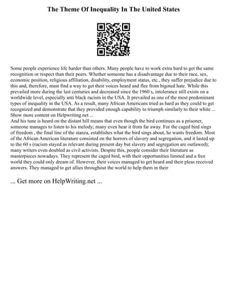 The Theme Of Inequality In The United States
Some people experience life harder than others. Many people have to work extra hard to get the same
recognition or respect than their peers. Whether someone has a disadvantage due to their race, sex,
economic position, religious affiliation, disability, employment status, etc., they suffer prejudice due to
this and, therefore, must find a way to get their voices heard and flee from bigoted hate. While this
prevailed more during the last centuries and decreased since the 1960 s, intolerance still exists on a
worldwide level, especially anti black racism in the USA. It prevailed as one of the most predominant
types of inequality in the USA. As a result, many African Americans tried as hard as they could to get
recognized and demonstrate that they provided enough capability to triumph similarly to their white ...
Show more content on Helpwriting.net ...
And his tune is heard on the distant hill means that even though the bird continues as a prisoner,
someone manages to listen to his melody; many even hear it from far away. For the caged bird sings
of freedom , the final line of the stanza, establishes what the bird sings about, he wants freedom. Most
of the African American literature consisted on the horrors of slavery and segregation, and it lasted up
to the 60 s (racism stayed as relevant during present day but slavery and segregation are outlawed);
many writers even doubled as civil activists. Despite this, people consider their literature as
masterpieces nowadays. They represent the caged bird, with their opportunities limited and a free
world they could only dream of. However, their voices managed to get heard and their pleas received
answers. They managed to get allies throughout the world to help them in their
... Get more on HelpWriting.net ...
 