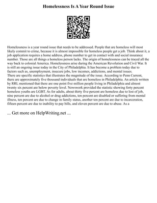 Homelessness Is A Year Round Issue
Homelessness is a year round issue that needs to be addressed. People that are homeless will most
likely commit to crime, because it is almost impossible for homeless people get a job. Think about it, a
job application requires a home address, phone number to get in contact with and social insurance
number. Those are all things a homeless person lacks. The origin of homelessness can be traced all the
way back to colonial America. Homelessness arise during the American Revolution and Civil War. It
is still an ongoing issue today in the City of Philadelphia. It has become a problem today due to
factors such as, unemployment, insecure jobs, low incomes, addictions, and mental issues.
There are specific statistics that illustrates the magnitude of the issue. According to Penn Current,
there are approximately five thousand individuals that are homeless in Philadelphia. An article written
by RRI, mentioned that there are one point five million people living in Philadelphia and almost
twenty six percent are below poverty level. Newswork provided the statistic showing forty percent
homeless youths are LGBT. As for adults, about thirty five percent are homeless due to lost of job,
nine percent are due to alcohol or drug addictions, ten percent are disabled or suffering from mental
illness, ten percent are due to change in family status, another ten percent are due to incarceration,
fifteen percent are due to inability to pay bills, and eleven percent are due to abuse. As a
... Get more on HelpWriting.net ...
 