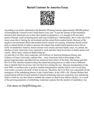 Burial Customs In America Essay
According to an article submitted to the Berkeley Planning Journal, approximately 800,000 gallons
of formaldehyde is buried in the United States every year. To put the amount of this hazardous
chemical that Americans use to bury their people in perspective, it is enough to fill one and a
quarter Olympic sized swimming pools each year (Calderone). Unfortunately, this is only one of the
many issues that is hurting the environment and has arised from modern burials. Because of the
negative environmental effects that modern burial customs are causing, Americans should switch
back to natural burials in order to decrease the impact that modern burial practices have left on
Earth. In antebellum America, burial customs were onced a personal family issue. As custom, the
families of early Americans were expected to wash and dress their loved ones in family parlors and
would... Show more content on Helpwriting.net ...
Up until the Civil War, Gary Laderman, the Professor of American Religious History and
Cultures at Emory University, explains that, ...most Americans had no knowledge of the
[preserving] procedure and abhorred any unnatural intervention of the body. But during and after
the Civil War, families needed to delay the natural decaying process in order to have sufficient
time to identify their loved ones who lost their lives during the war.. Because transportation in the
mid 1800 s is nowhere near as good as modern transportation, families had to wait several days,
even weeks, to receive the body of their loved one. Therefore, the Civil War was responsible for the
emergence of the embalming process in the United States. In the 1850 s, Dr. Thomas Holmes had
experimented with the French method of arterial embalming and soon created his own embalming
fluid to which he was then hired to embalm the corpses of dead Union officers (Kelly). As a result
of the growing popularity of embalming, Laderman explains that the number of undertakers was
... Get more on HelpWriting.net ...
 