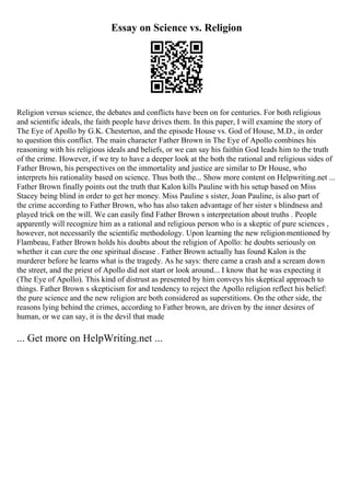 Essay on Science vs. Religion
Religion versus science, the debates and conflicts have been on for centuries. For both religious
and scientific ideals, the faith people have drives them. In this paper, I will examine the story of
The Eye of Apollo by G.K. Chesterton, and the episode House vs. God of House, M.D., in order
to question this conflict. The main character Father Brown in The Eye of Apollo combines his
reasoning with his religious ideals and beliefs, or we can say his faithin God leads him to the truth
of the crime. However, if we try to have a deeper look at the both the rational and religious sides of
Father Brown, his perspectives on the immortality and justice are similar to Dr House, who
interprets his rationality based on science. Thus both the... Show more content on Helpwriting.net ...
Father Brown finally points out the truth that Kalon kills Pauline with his setup based on Miss
Stacey being blind in order to get her money. Miss Pauline s sister, Joan Pauline, is also part of
the crime according to Father Brown, who has also taken advantage of her sister s blindness and
played trick on the will. We can easily find Father Brown s interpretation about truths . People
apparently will recognize him as a rational and religious person who is a skeptic of pure sciences ,
however, not necessarily the scientific methodology. Upon learning the new religionmentioned by
Flambeau, Father Brown holds his doubts about the religion of Apollo: he doubts seriously on
whether it can cure the one spiritual disease . Father Brown actually has found Kalon is the
murderer before he learns what is the tragedy. As he says: there came a crash and a scream down
the street, and the priest of Apollo did not start or look around... I know that he was expecting it
(The Eye of Apollo). This kind of distrust as presented by him conveys his skeptical approach to
things. Father Brown s skepticism for and tendency to reject the Apollo religion reflect his belief:
the pure science and the new religion are both considered as superstitions. On the other side, the
reasons lying behind the crimes, according to Father brown, are driven by the inner desires of
human, or we can say, it is the devil that made
... Get more on HelpWriting.net ...
 