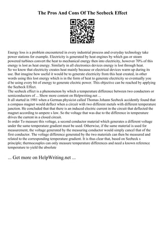 The Pros And Cons Of The Seebeck Effect
Energy loss is a problem encountered in every industrial process and everyday technology take
power stations for example. Electricity is generated by heat engines by which gas or steam
powered turbines convert the heat to mechanical energy then into electricity, however 70% of this
energy is lost as heat energy. Similarly in all electronics devices energy is lost through heat.
So we know that electricity creates heat mainly because or electrical devices warm up during its
use. But imagine how useful it would be to generate electricity from this heat created, in other
words using this lost energy which is in the form of heat to generate electricity so eventually you
d be using every bit of energy to generate electric power. This objective can be reached by applying
the Seebeck Effect.
The seebeck effect is a phenomenon by which a temperature difference between two conductors or
semiconductors of ... Show more content on Helpwriting.net ...
It all started in 1981 when a German physicist called Thomas Johann Seebeck accidently found that
a compass magnet would deflect when a circuit with two different metals with different temperature
junction. He concluded that that there is an induced electric current in the circuit that deflected the
magnet according to ampere s law. So the voltage that was due to the difference in temperature
drives the current in a closed circuit.
In order To measure this voltage, a second conductor material which generates a different voltage
under the same temperature gradient must be used. Otherwise, if the same material is used for
measurement, the voltage generated by the measuring conductor would simply cancel that of the
first conductor. The voltage difference generated by the two materials can then be measured and
related to the corresponding temperature gradient. It is thus clear that, based on Seebeck s
principle; thermocouples can only measure temperature differences and need a known reference
temperature to yield the absolute
... Get more on HelpWriting.net ...
 