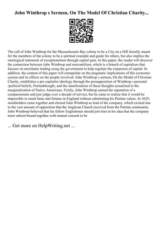 John Winthrop s Sermon, On The Model Of Christian Charity...
The call of John Winthrop for the Massachusetts Bay colony to be a City on a Hill literally meant
for the members of the colony to be a spiritual example and guide for others, but also implies the
ontological statement of exceptionalism through capital gain. In this paper, the reader will discover
the connection between John Winthrop and mercantilism, which is a branch of capitalism that
focuses on merchants trading using the government to help regulate the expansion of capital. In
addition, the content of this paper will extrapolate on the pragmatic implications of this economic
system and its effects on the people involved. John Winthrop s sermon, On the Model of Christian
Charity, establishes a pre capitalist ideology through the presupposition of Winthrop s personal
/political beliefs, Puritanthought, and the manifestation of these thoughts actualized in the
marginalization of Native Americans. Firstly, John Winthrop earned the reputation of a
compassionate and just judge over a decade of service, but he came to realize that it would be
impossible to reach fame and fortune in England without substituting his Puritan values. In 1629,
stockholders came together and elected John Winthrop as lead of the company, which existed due
to the vast amount of opposition that the Anglican Church received from the Puritan community.
John Winthrop believed that his fellow Englishmen should join him in his idea that the company
must subsist bound together with mutual consent to be
... Get more on HelpWriting.net ...
 