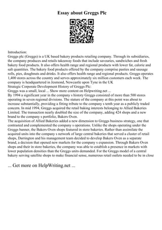 Essay about Greggs Plc
Introduction:
Greggs plc (Greggs) is a UK based bakery products retailing company. Through its subsidiaries,
the company produces and retails takeaway foods that include savouries, sandwiches and fresh
bakery food products. It also offers health range and regional products with lower fat, calorie and
salt quantities. The bakery food products offered by the company comprise pasties and sausage
rolls, pies, doughnuts and drinks. It also offers health range and regional products. Greggs operates
1,400 stores across the country and serves approximately six million customers each week. The
company is headquartered in Jesmond, Newcastle upon Tyne in the UK
Strategic Corporate Development History of Greggs Plc:
Greggs was a small, local ... Show more content on Helpwriting.net ...
By 1994 a significant year in the company s history Greggs consisted of more than 500 stores
operating in seven regional divisions. The stature of the company at this point was about to
increase substantially, providing a fitting tribute to the company s tenth year as a publicly traded
concern. In mid 1994, Greggs acquired the retail baking interests belonging to Allied Bakeries
Limited. The transaction nearly doubled the size of the company, adding 424 shops and a new
brand to the company s portfolio, Bakers Oven.
The acquisition of Allied Bakeries added a new dimension to Greggs business strategy, one that
contrasted and complemented the company s operations. Unlike the shops operating under the
Greggs banner, the Bakers Oven shops featured in store bakeries. Rather than assimilate the
acquired units into the company s network of large central bakeries that served a cluster of retail
shops, Darrington and his management team decided to develop Bakers Oven as a separate
brand, a decision that opened new markets for the company s expansion. Through Bakers Oven
shops and their in store bakeries, the company was able to establish a presence in markets with
lower population densities than the Greggs units demanded. For the Greggs model of a central
bakery serving satellite shops to make financial sense, numerous retail outlets needed to be in close
... Get more on HelpWriting.net ...
 