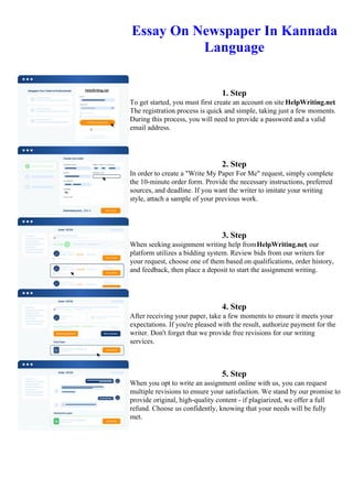 Essay On Newspaper In Kannada
Language
1. Step
To get started, you must first create an account on site HelpWriting.net.
The registration process is quick and simple, taking just a few moments.
During this process, you will need to provide a password and a valid
email address.
2. Step
In order to create a "Write My Paper For Me" request, simply complete
the 10-minute order form. Provide the necessary instructions, preferred
sources, and deadline. If you want the writer to imitate your writing
style, attach a sample of your previous work.
3. Step
When seeking assignment writing help fromHelpWriting.net, our
platform utilizes a bidding system. Review bids from our writers for
your request, choose one of them based on qualifications, order history,
and feedback, then place a deposit to start the assignment writing.
4. Step
After receiving your paper, take a few moments to ensure it meets your
expectations. If you're pleased with the result, authorize payment for the
writer. Don't forget that we provide free revisions for our writing
services.
5. Step
When you opt to write an assignment online with us, you can request
multiple revisions to ensure your satisfaction. We stand by our promise to
provide original, high-quality content - if plagiarized, we offer a full
refund. Choose us confidently, knowing that your needs will be fully
met.
Essay On Newspaper In Kannada Language Essay On Newspaper In Kannada Language
 