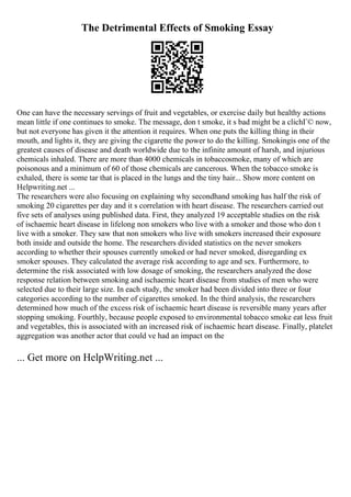 The Detrimental Effects of Smoking Essay
One can have the necessary servings of fruit and vegetables, or exercise daily but healthy actions
mean little if one continues to smoke. The message, don t smoke, it s bad might be a clichГ© now,
but not everyone has given it the attention it requires. When one puts the killing thing in their
mouth, and lights it, they are giving the cigarette the power to do the killing. Smokingis one of the
greatest causes of disease and death worldwide due to the infinite amount of harsh, and injurious
chemicals inhaled. There are more than 4000 chemicals in tobaccosmoke, many of which are
poisonous and a minimum of 60 of those chemicals are cancerous. When the tobacco smoke is
exhaled, there is some tar that is placed in the lungs and the tiny hair... Show more content on
Helpwriting.net ...
The researchers were also focusing on explaining why secondhand smoking has half the risk of
smoking 20 cigarettes per day and it s correlation with heart disease. The researchers carried out
five sets of analyses using published data. First, they analyzed 19 acceptable studies on the risk
of ischaemic heart disease in lifelong non smokers who live with a smoker and those who don t
live with a smoker. They saw that non smokers who live with smokers increased their exposure
both inside and outside the home. The researchers divided statistics on the never smokers
according to whether their spouses currently smoked or had never smoked, disregarding ex
smoker spouses. They calculated the average risk according to age and sex. Furthermore, to
determine the risk associated with low dosage of smoking, the researchers analyzed the dose
response relation between smoking and ischaemic heart disease from studies of men who were
selected due to their large size. In each study, the smoker had been divided into three or four
categories according to the number of cigarettes smoked. In the third analysis, the researchers
determined how much of the excess risk of ischaemic heart disease is reversible many years after
stopping smoking. Fourthly, because people exposed to environmental tobacco smoke eat less fruit
and vegetables, this is associated with an increased risk of ischaemic heart disease. Finally, platelet
aggregation was another actor that could ve had an impact on the
... Get more on HelpWriting.net ...
 