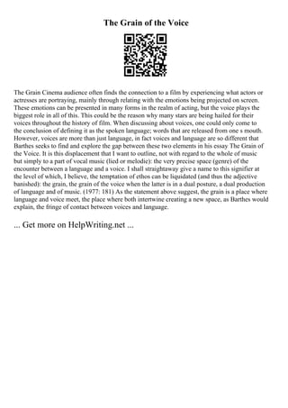 The Grain of the Voice
The Grain Cinema audience often finds the connection to a film by experiencing what actors or
actresses are portraying, mainly through relating with the emotions being projected on screen.
These emotions can be presented in many forms in the realm of acting, but the voice plays the
biggest role in all of this. This could be the reason why many stars are being hailed for their
voices throughout the history of film. When discussing about voices, one could only come to
the conclusion of defining it as the spoken language; words that are released from one s mouth.
However, voices are more than just language, in fact voices and language are so different that
Barthes seeks to find and explore the gap between these two elements in his essay The Grain of
the Voice. It is this displacement that I want to outline, not with regard to the whole of music
but simply to a part of vocal music (lied or melodie): the very precise space (genre) of the
encounter between a language and a voice. I shall straightaway give a name to this signifier at
the level of which, I believe, the temptation of ethos can be liquidated (and thus the adjective
banished): the grain, the grain of the voice when the latter is in a dual posture, a dual production
of language and of music. (1977: 181) As the statement above suggest, the grain is a place where
language and voice meet, the place where both intertwine creating a new space, as Barthes would
explain, the fringe of contact between voices and language.
... Get more on HelpWriting.net ...
 