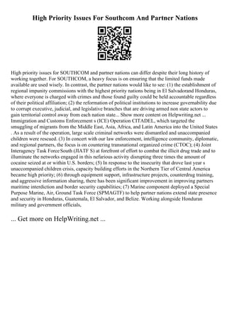 High Priority Issues For Southcom And Partner Nations
High priority issues for SOUTHCOM and partner nations can differ despite their long history of
working together. For SOUTHCOM, a heavy focus is on ensuring that the limited funds made
available are used wisely. In contrast, the partner nations would like to see: (1) the establishment of
regional impunity commissions with the highest priority nations being in El Salvadorand Honduras,
where everyone is charged with crimes and those found guilty could be held accountable regardless
of their political affiliation; (2) the reformation of political institutions to increase governability due
to corrupt executive, judicial, and legislative branches that are driving armed non state actors to
gain territorial control away from each nation state... Show more content on Helpwriting.net ...
Immigration and Customs Enforcement s (ICE) Operation CITADEL, which targeted the
smuggling of migrants from the Middle East, Asia, Africa, and Latin America into the United States
. As a result of the operation, large scale criminal networks were dismantled and unaccompanied
children were rescued. (3) In concert with our law enforcement, intelligence community, diplomatic,
and regional partners, the focus is on countering transnational organized crime (CTOC); (4) Joint
Interagency Task ForceSouth (JIATF S) at forefront of effort to combat the illicit drug trade and to
illuminate the networks engaged in this nefarious activity disrupting three times the amount of
cocaine seized at or within U.S. borders; (5) In response to the insecurity that drove last year s
unaccompanied children crisis, capacity building efforts in the Northern Tier of Central America
became high priority; (6) through equipment support, infrastructure projects, counterdrug training,
and aggressive information sharing, there has been significant improvement in improving partners
maritime interdiction and border security capabilities; (7) Marine component deployed a Special
Purpose Marine, Air, Ground Task Force (SPMAGTF) to help partner nations extend state presence
and security in Honduras, Guatemala, El Salvador, and Belize. Working alongside Honduran
military and government officials,
... Get more on HelpWriting.net ...
 