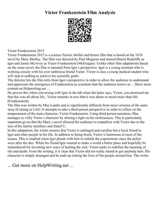 Victor Frankenstein Film Analysis
Victor Frankenstein 2015
Victor Frankenstein 2015 is a science fiction, thriller and horror film that is based on the 1818
novel by Mary Shelley. The film was directed by Paul Mcguian and starred Daniel Radcliffe as
Igor and James McAvoy as Victor Frankenstein (McGuigan). Unlike other film adaptations based
on the same novel, the film is narrated from Igor s perspective. Igor is a young assistant who is
working closely with his over ambitious friend Victor. Victor is also a young medical student who
will stop at nothing to achieve his scientific goals.
The director lets the film rolls from Igor s perspective in order to allow the audience to understand
and appreciate the emergence of Frankenstein as scientists that the audience knows to ... Show more
content on Helpwriting.net ...
He proves this when conversing with Igor in the lab when the latter says, Victor, you promised me
that this was all about life , Victor remarks in awe that it was about so much more than life
(Frankenstein).
The film was written by Max Landis and is significantly different from most versions of the same
story (Coming to Life). It attempts to take a third person perspective in order to reflect on the
temperament of the main character, Victor Frankenstein. Using third person narration, Max
manages to vilify Victor s character by shining a light on his recklessness. This is particularly
important given that the Mary s novel allowed the audience to empathize with Victor due to the
loss of his family members and fiancГ©.
In this adaptation, the writer ensures that Victor is unhinged and carefree but a loyal friend to
Igor and other people in his life. In addition to being brash, Victor is humorous in most of the
scenes. This is implied when Igor pleads with him to rethink the experiments since the police
were after the duo. While his friend Igor wanted to make a world a better place and hopefully be
remembered for inventing new ways of healing the sick, Victor seeks to redefine the meaning of
life and death. From the writing, it is clear that Victor did not really intend to get anybody hurt. His
character is simply deranged and he ends up risking the lives of the people around him. The writer
... Get more on HelpWriting.net ...
 