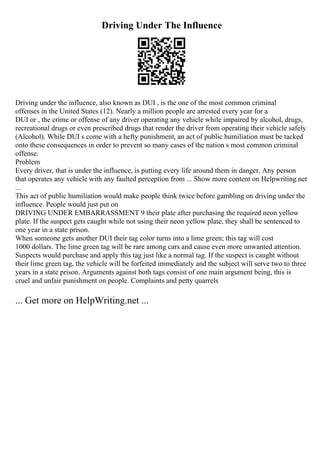 Driving Under The Influence
Driving under the influence, also known as DUI , is the one of the most common criminal
offenses in the United States (12). Nearly a million people are arrested every year for a
DUI or , the crime or offense of any driver operating any vehicle while impaired by alcohol, drugs,
recreational drugs or even prescribed drugs that render the driver from operating their vehicle safely
(Alcohol). While DUI s come with a hefty punishment, an act of public humiliation must be tacked
onto these consequences in order to prevent so many cases of the nation s most common criminal
offense.
Problem
Every driver, that is under the influence, is putting every life around them in danger. Any person
that operates any vehicle with any faulted perception from ... Show more content on Helpwriting.net
...
This act of public humiliation would make people think twice before gambling on driving under the
influence. People would just put on
DRIVING UNDER EMBARRASSMENT 9 their plate after purchasing the required neon yellow
plate. If the suspect gets caught while not using their neon yellow plate, they shall be sentenced to
one year in a state prison.
When someone gets another DUI their tag color turns into a lime green; this tag will cost
1000 dollars. The lime green tag will be rare among cars and cause even more unwanted attention.
Suspects would purchase and apply this tag just like a normal tag. If the suspect is caught without
their lime green tag, the vehicle will be forfeited immediately and the subject will serve two to three
years in a state prison. Arguments against both tags consist of one main argument being, this is
cruel and unfair punishment on people. Complaints and petty quarrels
... Get more on HelpWriting.net ...
 