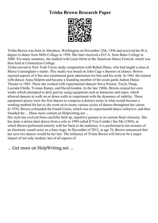 Trisha Brown Research Paper
Trisha Brown was born in Aberdeen, Washington on November 25th, 1936 and received her B.A.
degree in dance from Mills College in 1958. She later received a D.F.A. from Bates College in
2000. For many summers, she studied with Louis Horst at the American Dance Festival, which was
then held at Connecticut College.
Trisha moved to New York Cityto study composition with Robert Dunn, who had taught a class at
Merce Cunningham s studio. This studio was based on John Cage s theories of chance. Brown
rejected aspects of it but also maintained great admiration for him and his work. In 1961 she trained
with dancer Anna Halprin and became a founding member of the avant garde Judson Dance
Theater in 1962. There she worked with experimental dancers Steve Paxton, Twyla Tharp,
Lucinda Childs, Yvonne Rainer, and David Gordon. In the late 1960s, Brown created her own
works which attempted to defy gravity using equipment such as harnesses and ropes, which
allowed dancers to walk on or down walls to experiment with the dynamics of stability. These
equipment pieces were the first dances to comprise a distinct series in what would become a
working method for her as she went on to create various cycles of dances throughout her career.
In 1970, Brown cofounded the Grand Union, which was an experimental dance collective, and then
founded the ... Show more content on Helpwriting.net ...
Her style has evolved from carefully built up, repetitive gesture to its current fluid virtuosity. She
has done a mirror duet drawn from a solo in 1994 called If You Couldn t See Me (1994), in
which Brown performed entirely with her back to the audience, it is performed to ten minutes of
an electronic sound score on a bare stage. In December of 2012, at age 76, Brown announced that
her next two dances would be her last. The influence of Trisha Brown will forever be a major
impact of not only modern, but of all aspects of
... Get more on HelpWriting.net ...
 