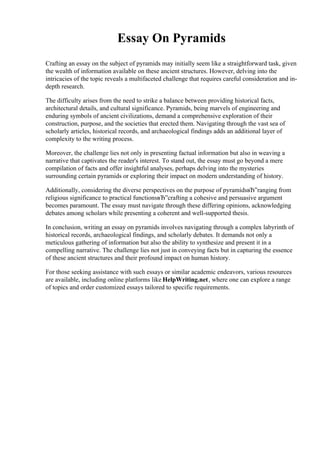 Essay On Pyramids
Crafting an essay on the subject of pyramids may initially seem like a straightforward task, given
the wealth of information available on these ancient structures. However, delving into the
intricacies of the topic reveals a multifaceted challenge that requires careful consideration and in-
depth research.
The difficulty arises from the need to strike a balance between providing historical facts,
architectural details, and cultural significance. Pyramids, being marvels of engineering and
enduring symbols of ancient civilizations, demand a comprehensive exploration of their
construction, purpose, and the societies that erected them. Navigating through the vast sea of
scholarly articles, historical records, and archaeological findings adds an additional layer of
complexity to the writing process.
Moreover, the challenge lies not only in presenting factual information but also in weaving a
narrative that captivates the reader's interest. To stand out, the essay must go beyond a mere
compilation of facts and offer insightful analyses, perhaps delving into the mysteries
surrounding certain pyramids or exploring their impact on modern understanding of history.
Additionally, considering the diverse perspectives on the purpose of pyramidsвЂ”ranging from
religious significance to practical functionsвЂ”crafting a cohesive and persuasive argument
becomes paramount. The essay must navigate through these differing opinions, acknowledging
debates among scholars while presenting a coherent and well-supported thesis.
In conclusion, writing an essay on pyramids involves navigating through a complex labyrinth of
historical records, archaeological findings, and scholarly debates. It demands not only a
meticulous gathering of information but also the ability to synthesize and present it in a
compelling narrative. The challenge lies not just in conveying facts but in capturing the essence
of these ancient structures and their profound impact on human history.
For those seeking assistance with such essays or similar academic endeavors, various resources
are available, including online platforms like HelpWriting.net, where one can explore a range
of topics and order customized essays tailored to specific requirements.
 