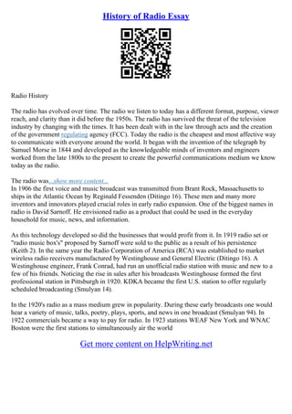History of Radio Essay
Radio History
The radio has evolved over time. The radio we listen to today has a different format, purpose, viewer
reach, and clarity than it did before the 1950s. The radio has survived the threat of the television
industry by changing with the times. It has been dealt with in the law through acts and the creation
of the government regulating agency (FCC). Today the radio is the cheapest and most affective way
to communicate with everyone around the world. It began with the invention of the telegraph by
Samuel Morse in 1844 and developed as the knowledgeable minds of inventors and engineers
worked from the late 1800s to the present to create the powerful communications medium we know
today as the radio.
The radio was...show more content...
In 1906 the first voice and music broadcast was transmitted from Brant Rock, Massachusetts to
ships in the Atlantic Ocean by Reginald Fessenden (Ditingo 16). These men and many more
inventors and innovators played crucial roles in early radio expansion. One of the biggest names in
radio is David Sarnoff. He envisioned radio as a product that could be used in the everyday
household for music, news, and information.
As this technology developed so did the businesses that would profit from it. In 1919 radio set or
"radio music box's" proposed by Sarnoff were sold to the public as a result of his persistence
(Keith 2). In the same year the Radio Corporation of America (RCA) was established to market
wireless radio receivers manufactured by Westinghouse and General Electric (Ditingo 16). A
Westinghouse engineer, Frank Conrad, had run an unofficial radio station with music and new to a
few of his friends. Noticing the rise in sales after his broadcasts Westinghouse formed the first
professional station in Pittsburgh in 1920. KDKA became the first U.S. station to offer regularly
scheduled broadcasting (Smulyan 14).
In the 1920's radio as a mass medium grew in popularity. During these early broadcasts one would
hear a variety of music, talks, poetry, plays, sports, and news in one broadcast (Smulyan 94). In
1922 commercials became a way to pay for radio. In 1923 stations WEAF New York and WNAC
Boston were the first stations to simultaneously air the world
Get more content on HelpWriting.net
 