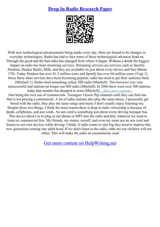 Drop In Radio Research Paper
With new technological advancements being made every day, there are bound to be changes in
everyday technologies. Radio has had to face some of those technological advances head on.
Through the good and the bad radio has changed from where it began. Without a doubt the biggest
impact on radio has been streaming services. Streaming services are services such as Spotify,
Pandora, Slacker Radio, Milk, and they are available on just about every device and free (Baran
170). Today Pandora has over 81.5 million users and Spotify has over 60 million users (Vogt 1).
Since these other services have been becoming popular, radio has tried to get their audience back
(Mitchell 1). Radio tried something called, HD radio (Mitchell). This however was very
unsuccessful and stations no longer use HD radio (Mitchell). In 2006 there were over 500 stations,
today that number has dropped to none (Mitchell)....show more content...
One being the over use of commercials. Teenagers I know flip channels until they can find one
that is not playing a commercial. A lot of radio stations also play the same music. I personally get
bored with the radio, they play the same songs and music I don't usually enjoy listening too.
Despite these two things, I think the main reason there is drop in radio viewership is because of
Ipods, cellphones, and aux cords. An aux cord is something just about every driving teenager has.
This device allows us to plug in our phone or MP3 into the radio and play whatever we want to
listen to, commercial free. My friends, my sisters, myself, and even my mom use an aux cord and
listens to our own devices while driving. I think, if radio wants to stay big they need to impress this
new generation coming into adult hood. If we don't listen to the radio, odds are our children will not
either. This will make the radio an uncommonly used
Get more content on HelpWriting.net
 