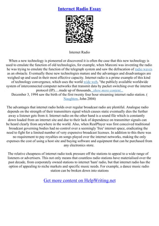 Internet Radio Essay
Internet Radio
When a new technology is pioneered or discovered it is often the case that this new technology is
used to emulate the function of old technologies, for example, when Marconi was inventing the radio
he was trying to emulate the function of the telegraph system and saw the defracation of radio waves
as an obstacle. Eventually these new technologies mature and the advantages and disadvantages are
weighed up and used in their most effective capacity. Internet radio is a prime example of this kind
of technology convergence, which uses the world wide web, "the publicly available worldwide
system of interconnected computer networks that transmit data by packet switching over the internet
protocol (IP).....made up of thousands...show more content...
December 3, 1994 saw the birth of the first twenty four hour streaming internet radio station. (
Naughton, John 2004)
The advantages that internet radio holds over regular broadcast radio are plentiful. Analogue radio
depends on the strength of their transmitters signal which causes static eventually dies the further
away a listener gets from it. Internet radio on the other hand is a sound file which is constantly
down loaded from an internet site and due to their lack of dependence on transmitter signals can
be heard clearly from anywhere in the world. Also, when RealPlayer was first conceived traditional
broadcast governing bodies had no control over a seemingly 'free' internet space, eradicating the
need to fight for a limited number of very expensive broadcast licenses. In addition to this there was
no requirement to pay royalties on songs played over the internet networks, making the only
expenses the cost of using a host site and buying software and equipment that can be purchased from
any electronics store.
The relative cheapness of internet radio took pressure off the stations to appeal to a wide range of
listeners or advertisers. This not only means that countless radio stations have materialised over the
past decade, from corporately owned stations to internet 'ham' radio, but that internet radio has the
option of appealing to niche markets and specific music needs. For example, a dance music radio
station can be broken down into stations
Get more content on HelpWriting.net
 
