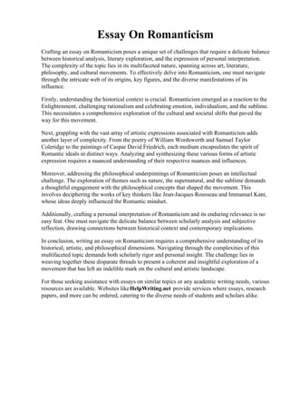 Essay On Romanticism
Crafting an essay on Romanticism poses a unique set of challenges that require a delicate balance
between historical analysis, literary exploration, and the expression of personal interpretation.
The complexity of the topic lies in its multifaceted nature, spanning across art, literature,
philosophy, and cultural movements. To effectively delve into Romanticism, one must navigate
through the intricate web of its origins, key figures, and the diverse manifestations of its
influence.
Firstly, understanding the historical context is crucial. Romanticism emerged as a reaction to the
Enlightenment, challenging rationalism and celebrating emotion, individualism, and the sublime.
This necessitates a comprehensive exploration of the cultural and societal shifts that paved the
way for this movement.
Next, grappling with the vast array of artistic expressions associated with Romanticism adds
another layer of complexity. From the poetry of William Wordsworth and Samuel Taylor
Coleridge to the paintings of Caspar David Friedrich, each medium encapsulates the spirit of
Romantic ideals in distinct ways. Analyzing and synthesizing these various forms of artistic
expression requires a nuanced understanding of their respective nuances and influences.
Moreover, addressing the philosophical underpinnings of Romanticism poses an intellectual
challenge. The exploration of themes such as nature, the supernatural, and the sublime demands
a thoughtful engagement with the philosophical concepts that shaped the movement. This
involves deciphering the works of key thinkers like Jean-Jacques Rousseau and Immanuel Kant,
whose ideas deeply influenced the Romantic mindset.
Additionally, crafting a personal interpretation of Romanticism and its enduring relevance is no
easy feat. One must navigate the delicate balance between scholarly analysis and subjective
reflection, drawing connections between historical context and contemporary implications.
In conclusion, writing an essay on Romanticism requires a comprehensive understanding of its
historical, artistic, and philosophical dimensions. Navigating through the complexities of this
multifaceted topic demands both scholarly rigor and personal insight. The challenge lies in
weaving together these disparate threads to present a coherent and insightful exploration of a
movement that has left an indelible mark on the cultural and artistic landscape.
For those seeking assistance with essays on similar topics or any academic writing needs, various
resources are available. Websites likeHelpWriting.net provide services where essays, research
papers, and more can be ordered, catering to the diverse needs of students and scholars alike.
Essay On Romanticism Essay On Romanticism
 