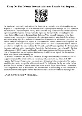 Essay On The Debates Between Abraham Lincoln And Stephen...
Archaeologists have traditionally viewed the list of seven debates between Abraham Lincoln and
Stephen A. Douglas through the 1858 Illinois state voting campaign as amongst the most important
declarations in American imperial history. Those concerns they addressed were not only of crucial
significance to the regional dispute over states rights and slavery but also covered deeper into
issues that would proceed to change political dialogue. What is usually neglected is that these
contests were a component of the comprehensive campaign, that they were intended to achieve
some main policy objectives, and that they showed the features of mid nineteenth century political
speech . Douglas, being part of Congress as from 1843 and a famous nationwide spokesperson for
the Democratic body, was contesting for another election for a third season in the Senate, whereas
Lincoln was vying for the same seat as a Republican1. Due to Douglas s political development, the
campaign captivated nationwide attention. Despite the fact that senators were selected by the state
parliaments until 1913, Lincoln and Douglas took their contentions straight to the citizens. The
time of the operations, the setting of sectional enmity in which it was argued, the slavery issue,...
Show more content on Helpwriting.net ...
He stated he didn t mind if it was voted for or not. What put him in trouble, nevertheless, was the
inappropriate use of his opinion of moral supremacy in Kansas Territory. The Act of 1854
repealed the Missouri Compromise s ban on slavery. Alternatively, the immigrants of the region
would decide whether it would be subject to slavery4. For the Kansas, that did not imply. He had
assumed that the method of popular supremacy would remove the problem of slavery s extension
from Congress and lay it in the colonies . He presumed that he was creating an ideal concession to
Southern concerns and dignity, but that the functional result of this would be to encourage free
... Get more on HelpWriting.net ...
 