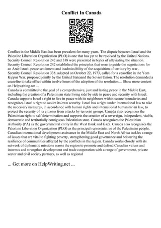 Conflict In Canada
Conflict in the Middle East has been prevalent for many years. The dispute between Israel and the
Palestine Liberation Organization (PLO) is one that has yet to be resolved by the United Nations.
Security Council Resolution 242 and 338 were presented in hopes of alleviating the situation.
Security Council Resolution 242 established the principles that were to guide the negotiations for
an Arab Israeli peace settlement and inadmissibility of the acquisition of territory by war .
Security Council Resolution 338, adopted on October 22, 1973, called for a ceasefire in the Yom
Kippur War, proposed jointly by the United Statesand the Soviet Union. The resolution demanded a
ceasefire to take effect within twelve hours of the adoption of the resolution.... Show more content
on Helpwriting.net ...
Canada is committed to the goal of a comprehensive, just and lasting peace in the Middle East,
including the creation of a Palestinian state living side by side in peace and security with Israel.
Canada supports Israel s right to live in peace with its neighbours within secure boundaries and
recognizes Israel s right to assure its own security. Israel has a right under international law to take
the necessary measures, in accordance with human rights and international humanitarian law, to
protect the security of its citizens from attacks by terrorist groups. Canada also recognizes the
Palestinian right to self determination and supports the creation of a sovereign, independent, viable,
democratic and territorially contiguous Palestinian state. Canada recognizes the Palestinian
Authority (PA) as the governmental entity in the West Bank and Gaza. Canada also recognizes the
Palestine Liberation Organization (PLO) as the principal representative of the Palestinian people.
Canadian international development assistance in the Middle East and North Africa tackles a range
of issues that are vital to fighting poverty, strengthening good governance and bolstering the
resilience of communities affected by the conflicts in the region. Canada works closely with its
network of diplomatic missions across the region to promote and defend Canadian values and
interests and strengthen development and trade cooperation with a range of government, private
sector and civil society partners, as well as regional
... Get more on HelpWriting.net ...
 