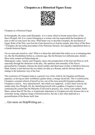 Cleopatra as a Historical Figure Essay
Cleopatra as a Historical Figure
In hieroglyphs, the name reads Kleopadra . It is a name which in Greek means Glory of Her
Race (Weigall, 44). It is a name belonging to a woman who has transcended the boundaries of
time so that we may know her story. What better way to describe Cleopatra, the last Queen of
Egypt, Ruler of the Nile, sent from the Gods themselves to lead her people, than Glory of Her Race
? Cleopatra, the last ruling descendant of the Ptolemaic Dynasty, has arguably unparalleled fame as
a female historical figure.
Yet we must ask ourselves: why? What is it about this individual that strikes us as so intriguing that
we, like the Elizabethans before us, centuries ago, like the Romans two millennia past, should ...
Show more content on Helpwriting.net ...
Shakespeare s play, Antony and Cleopatra, shows this juxtaposition of the East and West as well,
especially through the characters in the play. The opulence and sensuality of the East is
personified by Cleopatra, whereas the moral solidity and observance of duty is beheld in Octavius.
Mark Antony is torn between the two ideals, his duty as a Roman, and his obvious desire to
indulge in the hedonistic way of the East.
This exoticness of Cleopatra leads to a general view of her, both by the Egyptian and Roman
populace, as having an other worldliness quality about, a strange mysticism. This is reinforced by
Cleopatra s constant referral of herself as Isis, one of the more powerful Egyptian goddesses.
Cleopatra is said to ...have attired herself...that which was supposed... to have been worn by the
mother deity Isis (Weigall, 45). By identifying herself with a goddess, Cleopatra is merely
continuing the custom that the Pharaohs of old used to practice. Isis, whose Latin epithet, Stella
Maris, means Star Of The Sea, is of particular importance to Cleopatra not only because she is an
extremely strong, religious image of feminine power, but she is also often depicted as a
personification of the throne itself, thus
... Get more on HelpWriting.net ...
 