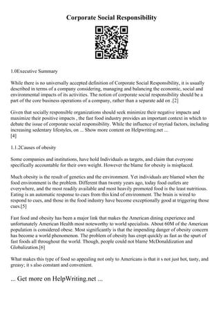 Corporate Social Responsibility
1.0Executive Summary
While there is no universally accepted definition of Corporate Social Responsibility, it is usually
described in terms of a company considering, managing and balancing the economic, social and
environmental impacts of its activities. The notion of corporate social responsibility should be a
part of the core business operations of a company, rather than a separate add on .[2]
Given that socially responsible organizations should seek minimize their negative impacts and
maximize their positive impacts , the fast food industry provides an important context in which to
debate the issue of corporate social responsibility. While the influence of myriad factors, including
increasing sedentary lifestyles, on ... Show more content on Helpwriting.net ...
[4]
1.1.2Causes of obesity
Some companies and institutions, have hold Individuals as targets, and claim that everyone
specifically accountable for their own weight. However the blame for obesity is misplaced.
Much obesity is the result of genetics and the environment. Yet individuals are blamed when the
food environment is the problem. Different than twenty years ago, today food outlets are
everywhere, and the most readily available and most heavily promoted food is the least nutritious.
Eating is an automatic response to cues from this kind of environment. The brain is wired to
respond to cues, and those in the food industry have become exceptionally good at triggering those
cues.[5]
Fast food and obesity has been a major link that makes the American dining experience and
unfortunately American Health most noteworthy to world specialists. About 60M of the American
population is considered obese. Most significantly is that the impending danger of obesity concern
has become a world phenomenon. The problem of obesity has crept quickly as fast as the spurt of
fast foods all throughout the world. Though, people could not blame McDonaldization and
Globalization.[6]
What makes this type of food so appealing not only to Americans is that it s not just hot, tasty, and
greasy; it s also constant and convenient.
... Get more on HelpWriting.net ...
 