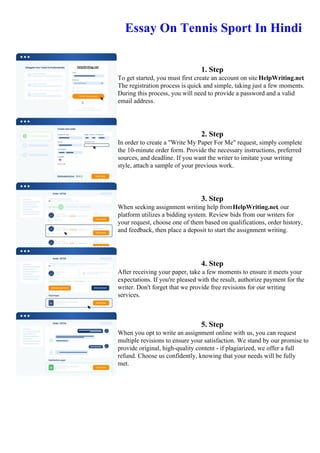 Essay On Tennis Sport In Hindi
1. Step
To get started, you must first create an account on site HelpWriting.net.
The registration process is quick and simple, taking just a few moments.
During this process, you will need to provide a password and a valid
email address.
2. Step
In order to create a "Write My Paper For Me" request, simply complete
the 10-minute order form. Provide the necessary instructions, preferred
sources, and deadline. If you want the writer to imitate your writing
style, attach a sample of your previous work.
3. Step
When seeking assignment writing help fromHelpWriting.net, our
platform utilizes a bidding system. Review bids from our writers for
your request, choose one of them based on qualifications, order history,
and feedback, then place a deposit to start the assignment writing.
4. Step
After receiving your paper, take a few moments to ensure it meets your
expectations. If you're pleased with the result, authorize payment for the
writer. Don't forget that we provide free revisions for our writing
services.
5. Step
When you opt to write an assignment online with us, you can request
multiple revisions to ensure your satisfaction. We stand by our promise to
provide original, high-quality content - if plagiarized, we offer a full
refund. Choose us confidently, knowing that your needs will be fully
met.
Essay On Tennis Sport In HindiEssay On Tennis Sport In Hindi
 