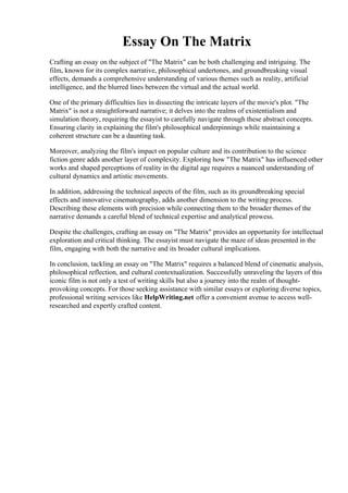 Essay On The Matrix
Crafting an essay on the subject of "The Matrix" can be both challenging and intriguing. The
film, known for its complex narrative, philosophical undertones, and groundbreaking visual
effects, demands a comprehensive understanding of various themes such as reality, artificial
intelligence, and the blurred lines between the virtual and the actual world.
One of the primary difficulties lies in dissecting the intricate layers of the movie's plot. "The
Matrix" is not a straightforward narrative; it delves into the realms of existentialism and
simulation theory, requiring the essayist to carefully navigate through these abstract concepts.
Ensuring clarity in explaining the film's philosophical underpinnings while maintaining a
coherent structure can be a daunting task.
Moreover, analyzing the film's impact on popular culture and its contribution to the science
fiction genre adds another layer of complexity. Exploring how "The Matrix" has influenced other
works and shaped perceptions of reality in the digital age requires a nuanced understanding of
cultural dynamics and artistic movements.
In addition, addressing the technical aspects of the film, such as its groundbreaking special
effects and innovative cinematography, adds another dimension to the writing process.
Describing these elements with precision while connecting them to the broader themes of the
narrative demands a careful blend of technical expertise and analytical prowess.
Despite the challenges, crafting an essay on "The Matrix" provides an opportunity for intellectual
exploration and critical thinking. The essayist must navigate the maze of ideas presented in the
film, engaging with both the narrative and its broader cultural implications.
In conclusion, tackling an essay on "The Matrix" requires a balanced blend of cinematic analysis,
philosophical reflection, and cultural contextualization. Successfully unraveling the layers of this
iconic film is not only a test of writing skills but also a journey into the realm of thought-
provoking concepts. For those seeking assistance with similar essays or exploring diverse topics,
professional writing services like HelpWriting.net offer a convenient avenue to access well-
researched and expertly crafted content.
Essay On The Matrix Essay On The Matrix
 