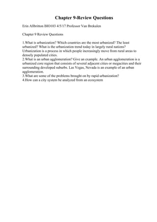 Chapter 9-Review Questions
Erin Allbritton BIO103 4/5/17 Professor Van Brekulen
Chapter 9 Review Questions
1.What is urbanization? Which countries are the most urbanized? The least
urbanized? What is the urbanization trend today in largely rural nations?
Urbanization is a process in which people increasingly move from rural areas to
densely populated cities.
2.What is an urban agglomeration? Give an example. An urban agglomeration is a
urbanized core region that consists of several adjacent cities or megacities and their
surrounding developed suburbs. Las Vegas, Nevada is an example of an urban
agglomeration.
3.What are some of the problems brought on by rapid urbanization?
4.How can a city system be analyzed from an ecosystem
 