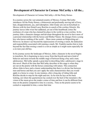 Development of Character in Cormac McCarthy s All the...
Development of Character in Cormac McCarthy s All the Pretty Horses
In a journey across the vast untamed country of Mexico, Cormac McCarthy
introduces All the Pretty Horses, a bittersweet and profoundly moving tale of love,
hate, disappointments, joy, and redemption. John Grady sets out on horseback to
Mexico with his best friend Lacey Rawlins in search of the cowboy lifestyle. His
journey leaves John wiser but saddened, yet out of this heartbreak comes the
resilience of a man who has claimed his place in the world as a true cowboy. In his
journey John s character changes and develops throughout the novel to have more of
a personal relationship with the horses and Mother Nature. He changes from a young
boy who knows nothing of the world ... Show more content on Helpwriting.net ...
However, he doesn t see beyond the repercussions of owning a ranch, the dedication
and responsibility associated with running a ranch. Mr. Franklin teaches him to look
beyond the fact that owning a ranch is a not as simple as it might seem especially for
a six teen year old boy.
In his journey across the landscape of Mexico, John s character in the novel begins
to transform. He is beginning to move away from that boyish and naive kind of
behavior and more towards the middle stage of between being a boy and a man;
adolescence. McCarthy spends a great deal in describing John s adolescent s stage in
this novel. Much of the time that McCarthy describes in this stage is when they
are out on the prairie with the horses connecting with nature. This connection
allows John to have and a clearer understanding that there is a divine line between
men and horses and that you can t apply the same characteristics that you would
apply to a horse to a man. In one instance, after a long day of riding John and
Rawlins decide to stop for the night and rest. As he rests he lays on his back
looking, out where the quartermoon lay cocked over the heel of the mountain s the
vision of the moon gives the reader a sense of time and how it can be different from
time on the prairie compared to time in a society.. Time on the prairie seems to be
cocked or suspended in time, a sense that time
 