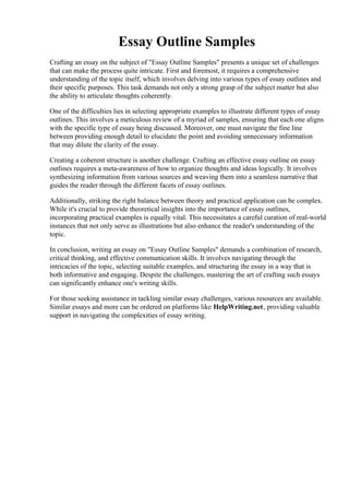 Essay Outline Samples
Crafting an essay on the subject of "Essay Outline Samples" presents a unique set of challenges
that can make the process quite intricate. First and foremost, it requires a comprehensive
understanding of the topic itself, which involves delving into various types of essay outlines and
their specific purposes. This task demands not only a strong grasp of the subject matter but also
the ability to articulate thoughts coherently.
One of the difficulties lies in selecting appropriate examples to illustrate different types of essay
outlines. This involves a meticulous review of a myriad of samples, ensuring that each one aligns
with the specific type of essay being discussed. Moreover, one must navigate the fine line
between providing enough detail to elucidate the point and avoiding unnecessary information
that may dilute the clarity of the essay.
Creating a coherent structure is another challenge. Crafting an effective essay outline on essay
outlines requires a meta-awareness of how to organize thoughts and ideas logically. It involves
synthesizing information from various sources and weaving them into a seamless narrative that
guides the reader through the different facets of essay outlines.
Additionally, striking the right balance between theory and practical application can be complex.
While it's crucial to provide theoretical insights into the importance of essay outlines,
incorporating practical examples is equally vital. This necessitates a careful curation of real-world
instances that not only serve as illustrations but also enhance the reader's understanding of the
topic.
In conclusion, writing an essay on "Essay Outline Samples" demands a combination of research,
critical thinking, and effective communication skills. It involves navigating through the
intricacies of the topic, selecting suitable examples, and structuring the essay in a way that is
both informative and engaging. Despite the challenges, mastering the art of crafting such essays
can significantly enhance one's writing skills.
For those seeking assistance in tackling similar essay challenges, various resources are available.
Similar essays and more can be ordered on platforms like HelpWriting.net, providing valuable
support in navigating the complexities of essay writing.
Essay Outline Samples Essay Outline Samples
 