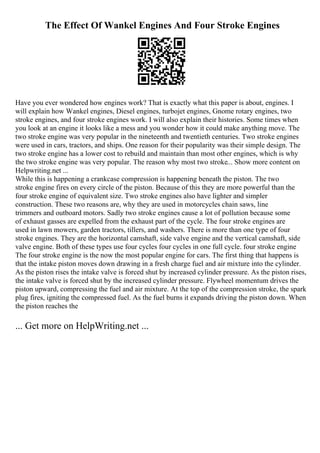 The Effect Of Wankel Engines And Four Stroke Engines
Have you ever wondered how engines work? That is exactly what this paper is about, engines. I
will explain how Wankel engines, Diesel engines, turbojet engines, Gnome rotary engines, two
stroke engines, and four stroke engines work. I will also explain their histories. Some times when
you look at an engine it looks like a mess and you wonder how it could make anything move. The
two stroke engine was very popular in the nineteenth and twentieth centuries. Two stroke engines
were used in cars, tractors, and ships. One reason for their popularity was their simple design. The
two stroke engine has a lower cost to rebuild and maintain than most other engines, which is why
the two stroke engine was very popular. The reason why most two stroke... Show more content on
Helpwriting.net ...
While this is happening a crankcase compression is happening beneath the piston. The two
stroke engine fires on every circle of the piston. Because of this they are more powerful than the
four stroke engine of equivalent size. Two stroke engines also have lighter and simpler
construction. These two reasons are, why they are used in motorcycles chain saws, line
trimmers and outboard motors. Sadly two stroke engines cause a lot of pollution because some
of exhaust gasses are expelled from the exhaust part of the cycle. The four stroke engines are
used in lawn mowers, garden tractors, tillers, and washers. There is more than one type of four
stroke engines. They are the horizontal camshaft, side valve engine and the vertical camshaft, side
valve engine. Both of these types use four cycles four cycles in one full cycle. four stroke engine
The four stroke engine is the now the most popular engine for cars. The first thing that happens is
that the intake piston moves down drawing in a fresh charge fuel and air mixture into the cylinder.
As the piston rises the intake valve is forced shut by increased cylinder pressure. As the piston rises,
the intake valve is forced shut by the increased cylinder pressure. Flywheel momentum drives the
piston upward, compressing the fuel and air mixture. At the top of the compression stroke, the spark
plug fires, igniting the compressed fuel. As the fuel burns it expands driving the piston down. When
the piston reaches the
... Get more on HelpWriting.net ...
 