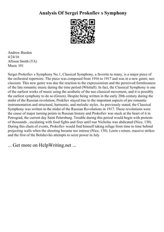 Analysis Of Sergei Prokofiev s Symphony
Andrew Burden
4/24/16
Allison Smith (TA)
Music 101
Sergei Prokofiev s Symphony No.1, Classical Symphony, a favorite to many, is a major piece of
the orchestral repertoire. The piece was composed from 1916 to 1917 and was in a new genre; neo
classism. This new genre was due the reaction to the expressionism and the perceived formlessness
of the late romantic music during the time period (Whittall). In fact, the Classical Symphony is one
of the earliest works of music using the aesthetic of the neo classical movement, and it is possibly
the earliest symphony to do so (Green). Despite being written in the early 20th century during the
midst of the Russian revolution, Prokfiev stayed true to the important aspects of pre romantic
instrumentation and structural, harmonic, and melodic styles. As previously stated, the Classical
Symphony was written in the midst of the Russian Revolutions in 1917. These revolutions were
the cause of major turning points in Russian history and Prokofiev was stuck at the heart of it in
Petrograd, the current day Saint Petersburg. Trouble during this period would begin with protests
of thousands , escalating with food fights and fires until tsar Nicholas was abdicated (Nice, 130).
During this chain of events, Prokofiev would find himself taking refuge from time to time behind
projecting walls when the shooting became too intense (Nice, 130). Lenin s return, massive strikes
and the first of the Bolsheviks attempts to seize power in July
... Get more on HelpWriting.net ...
 