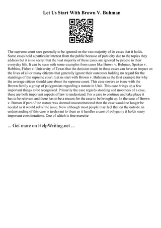 Let Us Start With Brown V. Buhman
The supreme court sees generally to be ignored on the vast majority of its cases that it holds.
Some cases hold a particular interest from the public because of publicity due to the topics they
address but it is no secret that the vast majority of these cases are ignored by people in their
everyday life. It can be seen with some examples from cases like Brown v. Buhman, Spokeo v.
Robbins, Fisher v. University of Texas that the decision made in these cases can have an impact on
the lives of all or many citizens that generally ignore their outcomes holding no regard for the
standings of the supreme court. Let us start with Brown v. Buhman as the first example for why
the average citizen should care about the supreme court. This case covers an issue with the
Brown family a group of polygamists regarding a statute in Utah. This case brings up a few
important things to be recognized. Primarily the case regards standing and mootness of a case,
these are both important aspects of law to understand. For a case to continue and take place it
has to be relevant and there has to be a reason for the case to be brought up. In the case of Brown
v. Buman if part of the statute was deemed unconstitutional then the case would no longer be
needed as it would solve the issue. Now although most people may feel that on the outside an
understanding of this case is irrelevant to them as it handles a case of polygamy it holds many
important considerations. One of which is free exercise
... Get more on HelpWriting.net ...
 