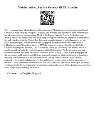 Martin Luther, And His Concept Of Christianity
This is an essay about Martin Luther, and his concept of Christianity. As a student and a unbiased
Christian, I enjoy studying all types of religions, and elements that encompass them. Luther began
his religious career as an Augustinian Monk in the Roman Catholic Church. So, Luther was
initially loyal to the papacy, and even after many theological conflicts, he attempted to bring about
his understanding with the Church. But this was a contradiction not to suffer because in his later
years, Luther waged a continual battle with the papacy. Luther was to become a professor of
biblical exegesis at Wittenberg where, in 1957, he posted his critique of the Roman Catholic
Church s teachings and practices. This is otherwise known as The Ninety Five Theses, which is
usually considered to be the original document of the Reformation. The Reformation was very
controversial then, and, from a historical viewpoint, it still is today. Luther played a large part in
the movement, and I was interested I doing a research to uncover what was the issue with religion.
Basically, this document was an indictment of the venality of the Roman Catholic Church,
particularly the widespread practice of selling indulgences in association with the sacrament of
penance. Luther s beliefs on the matter were that after confession, absolution relied upon the sinner
s faith and God s Divine Grace rather than the intervention of a priest. Martin Luther was a man that
made a huge impact not only on those in
... Get more on HelpWriting.net ...
 