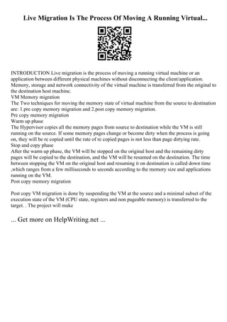 Live Migration Is The Process Of Moving A Running Virtual...
INTRODUCTION Live migration is the process of moving a running virtual machine or an
application between different physical machines without disconnecting the client/application.
Memory, storage and network connectivity of the virtual machine is transferred from the original to
the destination host machine.
VM Memory migration
The Two techniques for moving the memory state of virtual machine from the source to destination
are: 1.pre copy memory migration and 2.post copy memory migration.
Pre copy memory migration
Warm up phase
The Hypervisor copies all the memory pages from source to destination while the VM is still
running on the source. If some memory pages change or become dirty when the process is going
on, they will be re copied until the rate of re copied pages is not less than page dirtying rate.
Stop and copy phase
After the warm up phase, the VM will be stopped on the original host and the remaining dirty
pages will be copied to the destination, and the VM will be resumed on the destination. The time
between stopping the VM on the original host and resuming it on destination is called down time
,which ranges from a few milliseconds to seconds according to the memory size and applications
running on the VM.
Post copy memory migration
Post copy VM migration is done by suspending the VM at the source and a minimal subset of the
execution state of the VM (CPU state, registers and non pageable memory) is transferred to the
target. . The project will make
... Get more on HelpWriting.net ...
 