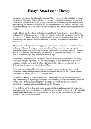 Essays Attachment Theory
Composing an essay on the subject of Attachment Theory can prove to be both challenging and
intellectually stimulating. This psychological framework delves into the intricate dynamics of
human relationships and the impact of early attachment experiences on emotional development.
The difficulty lies not only in understanding the complex theories and concepts associated with
Attachment Theory but also in effectively conveying these ideas through articulate and coherent
writing.
Firstly, delving into the extensive literature on Attachment Theory requires a comprehensive
understanding of the seminal works by theorists such as John Bowlby and Mary Ainsworth. The
intricate web of concepts, including attachment styles, secure and insecure attachments, and the
role of caregivers, demands meticulous research to present a nuanced and well-informed
discussion.
Moreover, the challenge extends to applying these theoretical frameworks to real-life scenarios
and human behavior. Crafting an essay on Attachment Theory involves weaving together
empirical evidence, case studies, and theoretical underpinnings to construct a cohesive narrative.
This process demands critical thinking and the ability to synthesize information from various
sources, demonstrating a deep comprehension of the topic.
Furthermore, one must navigate through the ethical considerations associated with discussing
individuals' personal experiences and the potential impact of early attachment on their lives.
Balancing empathy and objectivity while exploring sensitive topics is an additional layer of
difficulty in crafting an essay on Attachment Theory.
Expressing these intricate ideas in a clear and engaging manner also poses its own set of
challenges. Striking a balance between academic rigor and accessibility for a broader audience
requires skillful writing and effective communication.
In conclusion, writing an essay on Attachment Theory is a demanding task that necessitates a
deep understanding of psychological concepts, critical thinking, ethical considerations, and adept
writing skills. However, overcoming these challenges can result in a rich and insightful
exploration of human relationships and emotional development.
If you find yourself struggling with similar academic tasks or need assistance with essays on a
variety of topics, you may consider seeking help from professional writing services. Websites like
HelpWriting.net provide a platform where you can order essays, research papers, and more,
tailored to your specific requirements.
 