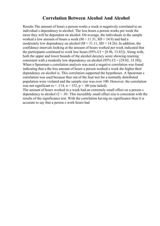 Correlation Between Alcohol And Alcohol
Results The amount of hours a person works a week is negatively correlated to an
individual s dependency to alcohol. The less hours a person works per week the
more they will be dependent on alcohol. On average, the individuals in the sample
worked a low amount of hours a week (M = 11.31, SD = 14.9) and had a
moderately low dependency on alcohol (M = 31.11, SD = 14.26). In addition, the
confidence intervals looking at the amount of hours worked per week indicated that
the participants continued to work low hours (95% CI = [8.96, 13.83]). Along with,
both the upper and lower bounds of the alcohol decency score showing reaming
consistent with a modestly low dependency on alcohol (95% CI = [29.02, 33.58]).
When a Spearman s correlation analysis was used a negative correlation was found
indicating that a the less amount of hours a person worked a week the higher their
dependency on alcohol is. This correlation supported the hypotheses. A Spearman s
correlation was used because thee out of the four test for a normally distributed
population were violated and the sample size was over 100. However, the correlation
was not significant rs = .114, n = 152, p = .08 (one tailed).
The amount of hours worked in a week had an extremely small effect on a person s
dependency to alcohol r2 = .01. This incredibly small effect size is consistent with the
results of the significance test. With the correlation having no significance then it is
accurate to say that a person s work hours had
 