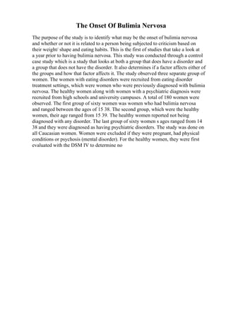 The Onset Of Bulimia Nervosa
The purpose of the study is to identify what may be the onset of bulimia nervosa
and whether or not it is related to a person being subjected to criticism based on
their weight/ shape and eating habits. This is the first of studies that take a look at
a year prior to having bulimia nervosa. This study was conducted through a control
case study which is a study that looks at both a group that does have a disorder and
a group that does not have the disorder. It also determines if a factor affects either of
the groups and how that factor affects it. The study observed three separate group of
women. The women with eating disorders were recruited from eating disorder
treatment settings, which were women who were previously diagnosed with bulimia
nervosa. The healthy women along with women with a psychiatric diagnosis were
recruited from high schools and university campuses. A total of 180 women were
observed. The first group of sixty women was women who had bulimia nervosa
and ranged between the ages of 15 38. The second group, which were the healthy
women, their age ranged from 15 39. The healthy women reported not being
diagnosed with any disorder. The last group of sixty women s ages ranged from 14
38 and they were diagnosed as having psychiatric disorders. The study was done on
all Caucasian women. Women were excluded if they were pregnant, had physical
conditions or psychosis (mental disorder). For the healthy women, they were first
evaluated with the DSM IV to determine no
 