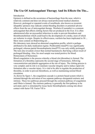 The Use Of Anticoagulant Therapy And Its Effects On The...
Introduction
Epistaxis is defined as the occurrence of haemorrhage from the nose, which is
relatively common and does not always need professional medical attention.
However, prolonged or repeated events of nosebleeds, also known as recurrent
idiopathic epistaxis may indicate certain bleeding disorders or potential adverse
effects from the use of anticoagulant therapy. Warfarin (Coumadin) is a common
anticoagulant that affects clotting factors that are produced in the liver. It is often
administered after an myocardial infarction in order to prevent thrombosis and
thromboemobolism which could lead to the development of a stroke, most of which
are ischemic in origin. Despite its effectiveness, warfarin has been implicated in 50 ...
Show more content on Helpwriting.net ...
His laboratory tests showed an abnormal coagulation profile, which is perhaps
attributed to his daily medication regime. Prothrombin time(PT) was significantly
prolonged, whereas partial thromoboplastin time(PTT) was only mildly prolonged.
The tests also revealed a lower than normal haematocrit, that being a direct result of
prolonged bleeding. Also, his stool sample was tested positive for blood.
Homeostasis of Hemostasis
Blood coagulation is the process whereby a blood clot (thrombus) is formed. The
formation of a thrombus represents the second stage of hemostasis, following
vasoconstriction and platelet aggregation at the site of injury. The clotting process is
very complex and its role is to maintain vascular integrity and to induce rapid clot
formation after a vascular injury. It is vital to be able to regulate the production of
thrombin, in order to prevent thrombosis, as well as maintaining normal blood
circulation.
As shown by figure 1, the coagulation cascade is a protein based system which is
initiated through the activation of two separate pathways designated extrinsic and
intrinsic. These two pathways proceed through the common pathway of coagulation
until fibrin is formed. The extrinsic pathway is generally the first pathway to be
activated, and it is stimulated by tissue factor thromboplastin coming into direct
contact with factor VII. Factor VII is
 